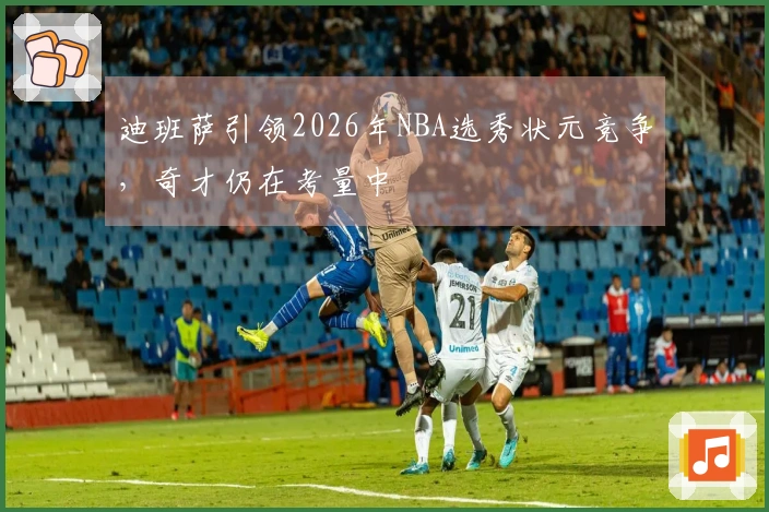 迪班萨引领2026年NBA选秀状元竞争，奇才仍在考量中
