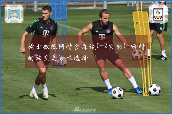 骑士教练阿特金森谈0-2失利！哈特的放空是战术选择