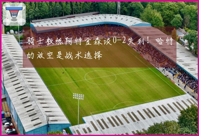 骑士教练阿特金森谈0-2失利！哈特的放空是战术选择