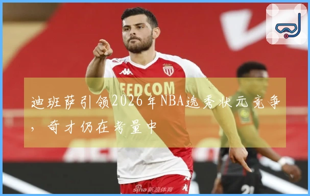 迪班萨引领2026年NBA选秀状元竞争，奇才仍在考量中
